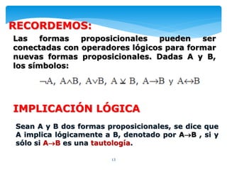13
IMPLICACIÓN LÓGICA
Sean A y B dos formas proposicionales, se dice que
A implica lógicamente a B, denotado por AB , si y
sólo si AB es una tautología.
Las formas proposicionales pueden ser
conectadas con operadores lógicos para formar
nuevas formas proposicionales. Dadas A y B,
los símbolos:
RECORDEMOS:
 