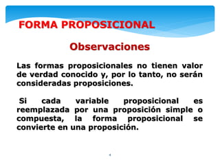 4
FORMA PROPOSICIONAL
Observaciones
Las formas proposicionales no tienen valor
de verdad conocido y, por lo tanto, no serán
consideradas proposiciones.
Si cada variable proposicional es
reemplazada por una proposición simple o
compuesta, la forma proposicional se
convierte en una proposición.
 