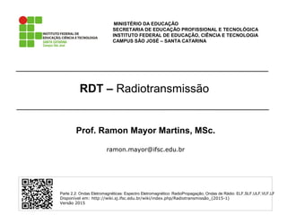 RDT – Radiotransmissão
MINISTÉRIO DA EDUCAÇÃO
SECRETARIA DE EDUCAÇÃO PROFISSIONAL E TECNOLÓGICA
INSTITUTO FEDERAL DE EDUCAÇÃO, CIÊNCIA E TECNOLOGIA
CAMPUS SÃO JOSÉ – SANTA CATARINA
Parte 2.2: Ondas Eletromagnéticas: Espectro Eletromagnético: RadioPropagação; Ondas de Rádio: ELF,SLF,ULF,VLF,LF
Disponível em: http://wiki.sj.ifsc.edu.br/wiki/index.php/Radiotransmissão_(2015-1)
Versão 2015
Prof. Ramon Mayor Martins, MSc.
ramon.mayor@ifsc.edu.br
 