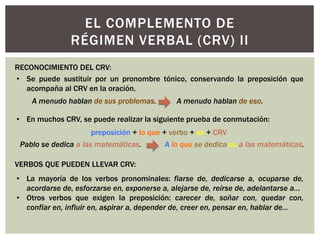 • Se puede sustituir por un pronombre tónico, conservando la preposición que
acompaña al CRV en la oración.
A menudo hablan de sus problemas. A menudo hablan de eso.
RECONOCIMIENTO DEL CRV:
EL COMPLEMENTO DE
RÉGIMEN VERBAL (CRV) II
• En muchos CRV, se puede realizar la siguiente prueba de conmutación:
preposición + lo que + verbo + es + CRV
Pablo se dedica a las matemáticas. A lo que se dedica es a las matemáticas.
VERBOS QUE PUEDEN LLEVAR CRV:
• La mayoría de los verbos pronominales: fiarse de, dedicarse a, ocuparse de,
acordarse de, esforzarse en, exponerse a, alejarse de, reírse de, adelantarse a...
• Otros verbos que exigen la preposición: carecer de, soñar con, quedar con,
confiar en, influir en, aspirar a, depender de, creer en, pensar en, hablar de…
 
