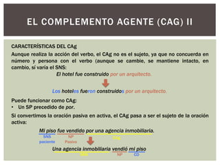 EL COMPLEMENTO AGENTE (CAG) II
Aunque realiza la acción del verbo, el CAg no es el sujeto, ya que no concuerda en
número y persona con el verbo (aunque se cambie, se mantiene intacto, en
cambio, sí varía el SNS:
Si convertimos la oración pasiva en activa, el CAg pasa a ser el sujeto de la oración
activa:
CARACTERÍSTICAS DEL CAg
Puede funcionar como CAg:
• Un SP precedido de por.
El hotel fue construido por un arquitecto.
Los hoteles fueron construidos por un arquitecto.
Mi piso fue vendido por una agencia inmobiliaria.
Una agencia inmobiliaria vendió mi piso
NP
Pasivo
SNS
paciente
CAg
CDNPSNS
 