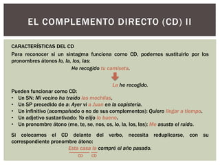EL COMPLEMENTO DIRECTO (CD) II
Para reconocer si un sintagma funciona como CD, podemos sustituirlo por los
pronombres átonos lo, la, los, las:
He recogido tu camiseta.
La he recogido.
Si colocamos el CD delante del verbo, necesita reduplicarse, con su
correspondiente pronombre átono:
Esta casa la compré el año pasado.
CARACTERÍSTICAS DEL CD
Pueden funcionar como CD:
• Un SN: Mi vecino ha traído las mochilas.
• Un SP precedido de a: Ayer vi a Juan en la copistería.
• Un infinitivo (acompañado o no de sus complementos): Quiero llegar a tiempo.
• Un adjetivo sustantivado: Yo elijo lo bueno.
• Un pronombre átono (me, te, se, nos, os, lo, la, los, las): Me asusta el ruido.
CD CD
 