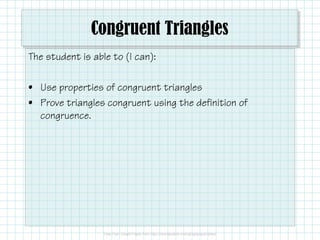 Congruent Triangles
The student is able to (I can):
• Use properties of congruent triangles
• Prove triangles congruent using the definition of
congruence.
 