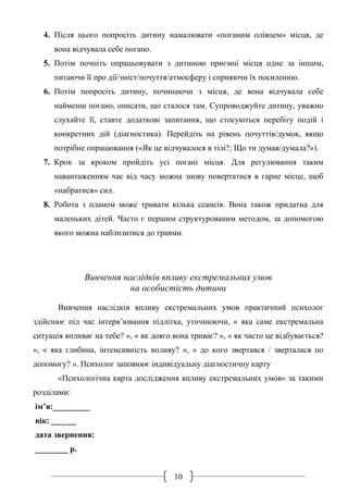 10
4. Після цього попросіть дитину намалювати «поганим олівцем» місця, де
вона відчувала себе погано.
5. Потім почніть опрацьовувати з дитиною приємні місця одне за іншим,
питаючи її про дії/зміст/почуття/атмосферу і сприяючи їх посиленню.
6. Потім попросіть дитину, починаючи з місця, де вона відчувала себе
найменш погано, описати, що сталося там. Супроводжуйте дитину, уважно
слухайте її, ставте додаткові запитання, що стосуються перебігу подій і
конкретних дій (діагностика). Перейдіть на рівень почуттів/думок, якщо
потрібне опрацювання («Як це відчувалося в тілі?; Що ти думав/думала?»).
7. Крок за кроком пройдіть усі погані місця. Для регулювання таким
навантаженням час від часу можна знову повертатися в гарне місце, щоб
«набратися» сил.
8. Робота з планом може тривати кілька сеансів. Вона також придатна для
маленьких дітей. Часто є першим структурованим методом, за допомогою
якого можна наблизитися до травми.
Вивчення наслідків впливу екстремальних умов
на особистість дитини
Вивчення наслідків впливу екстремальних умов практичний психолог
здійснює під час інтерв’ювання підлітка, уточнюючи, « яка саме екстремальна
ситуація впливає на тебе? », « як довго вона триває? », « як часто це відбувається?
», « яка глибина, інтенсивність впливу? », « до кого звертався / зверталася по
допомогу? ». Психолог заповнює індивідуальну діагностичну карту
«Психологічна карта дослідження впливу екстремальних умов» за такими
розділами:
ім’я:_________
вік: ______
дата звернення:
________ р.
 