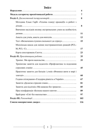 3
Зміст
Передслово………………………………………………………………..
Модель алгоритму просвітницької роботи…………………………...
Розділ I. Діагностичний інструментарій…………………………………...
Методика Ельке Гарбі «Техніка плану( проекції)» в роботі з
дітьми………………………………………………………………..
Вивчення наслідків впливу екстремальних умов на особистість
дитини……………………………………………………………….
Анкета для учнів, анкета для вчителів……………………………
Тест «Визначення ступеня схильності до стресу»……………….
Місісіпська шкала для оцінки посттравматичних реакцій (PCL-
M, PCL- C)…………………………………………………………..
Карта спостережень Скотта………………………………………..
Розділ IІ. Просвітницька робота…………………………………………….
Тренінг. Ми проти насильства…………………………………….
Тренінгове заняття для педагогів «Профілактика та подолання
стресових станів» …………………………………………………..
Практичне заняття для батьків і учнів «Вчимося жити в мирі і
злагоді»……………………………………………………………..
Година спілкування «Гендерна рівність в Україні»……………..
Заняття «Долаємо стресові стани»………………………………...
Заняття для підлітків «Ми живемо без тривоги»………………...
Прес-конференція «Безпека нашого життя»……………………...
Брей-ринг «Світ без насильства»………………………………….
Розділ IІІ. Рекомедації………………………………………………………….
Список використаних джерел………………………………………….
4
7
8
8
11
13
15
17
23
35
35
45
60
67
81
85
89
97
103
116
 