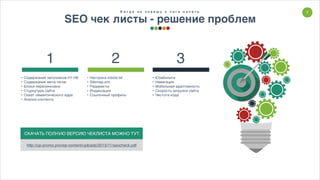 7К о г д а н е з н а е ш ь с ч е г о н а ч а т ь
SEO чек листы - решение проблем
• Настрока robots.txt
• Sitemap.xml
• Редиректы
• Индексация
• Ссылочный профиль
• Содержание заголовков H1-H6
• Содержание мета-тегов
• Блоки перелинковки
• Стуркутура сайта
• Охват семантического ядра
• Анализ контента
2 31
• Юзабилити
• Навигация
• Мобильная адаптивность
• Скорость загрузки сайта
• Чистота кода
СКАЧАТЬ ПОЛНУЮ ВЕРСИЮ ЧЕКЛИСТА МОЖНО ТУТ:
http://up-promo.pro/wp-content/uploads/2015/11/seocheck.pdf
 