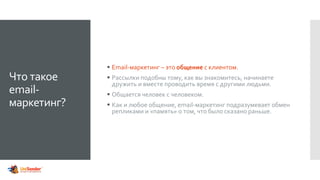 Что такое
email-
маркетинг?
 Email-маркетинг – это общение с клиентом.
 Рассылки подобны тому, как вы знакомитесь, начинаете
дружить и вместе проводить время с другими людьми.
 Общается человек с человеком.
 Как и любое общение, email-маркетинг подразумевает обмен
репликами и «память» о том, что было сказано раньше.
 