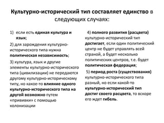 Культурно-исторический тип составляет единство в
следующих случаях:
1) если есть единая культура и
язык;
2) для зарождения культурно-
исторического типа нужна
политическая независимость;
3) культура, язык и другие
элементы культурно-исторического
типа (цивилизации) не передаются
другому культурно-историческому
типу, но какое-то влияние одного
культурно-исторического типа на
другой возможно путем
«прививки» с помощью
колонизации
4) полного развития (расцвета)
культурно-исторический тип
достигает, если один политический
центр не будет управлять всей
страной, а будет несколько
политических центров, т.е. будет
политическая федерация;
5) период роста (существования)
культурно-исторического типа
разный, но если какой-то
культурно-исторический тип
достиг своего расцвета, то вскоре
его ждет гибель.
 