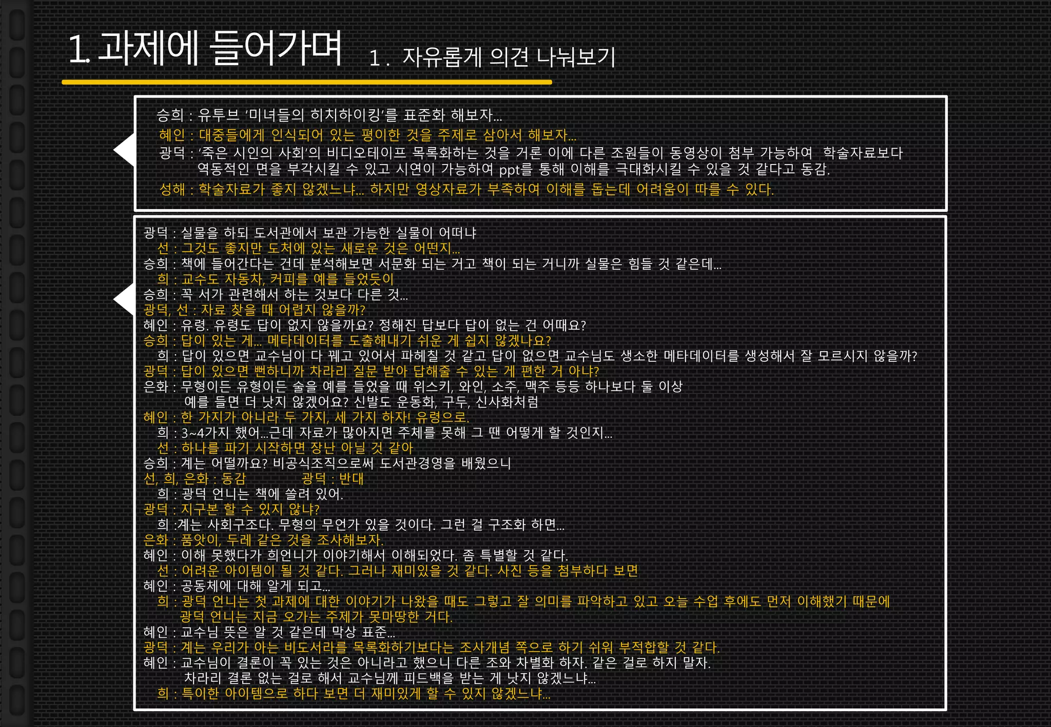 1.과제에들어가며
승희 : 유투브 ‘미녀들의 히치하이킹’를 표준화 해보자...
혜인 : 대중들에게 인식되어 있는 평이한 것을 주제로 삼아서 해보자...
광덕 : ‘죽은 시인의 사회’의 비디오테이프 목록화하는 것을 거론 이에 다른 조원들이 동영상이 첨부 가능하여 학술자료보다
역동적인 면을 부각시킬 수 있고 시연이 가능하여 ppt를 통해 이해를 극대화시킬 수 있을 것 같다고 동감.
성해 : 학술자료가 좋지 않겠느냐... 하지만 영상자료가 부족하여 이해를 돕는데 어려움이 따를 수 있다.
광덕 : 실물을 하되 도서관에서 보관 가능한 실물이 어떠냐
선 : 그것도 좋지만 도처에 있는 새로운 것은 어떤지...
승희 : 책에 들어간다는 건데 분석해보면 서문화 되는 거고 책이 되는 거니까 실물은 힘들 것 같은데...
희 : 교수도 자동차, 커피를 예를 들었듯이
승희 : 꼭 서가 관련해서 하는 것보다 다른 것...
광덕, 선 : 자료 찾을 때 어렵지 않을까?
혜인 : 유령. 유령도 답이 없지 않을까요? 정해진 답보다 답이 없는 건 어때요?
승희 : 답이 있는 게... 메타데이터를 도출해내기 쉬운 게 쉽지 않겠나요?
희 : 답이 있으면 교수님이 다 꿰고 있어서 파헤칠 것 같고 답이 없으면 교수님도 생소한 메타데이터를 생성해서 잘 모르시지 않을까?
광덕 : 답이 있으면 뻔하니까 차라리 질문 받아 답해줄 수 있는 게 편한 거 아냐?
은화 : 무형이든 유형이든 술을 예를 들었을 때 위스키, 와인, 소주, 맥주 등등 하나보다 둘 이상
예를 들면 더 낫지 않겠어요? 신발도 운동화, 구두, 신사화처럼
혜인 : 한 가지가 아니라 두 가지, 세 가지 하자! 유령으로.
희 : 3~4가지 했어...근데 자료가 많아지면 주체를 못해 그 땐 어떻게 할 것인지...
선 : 하나를 파기 시작하면 장난 아닐 것 같아
승희 : 계는 어떨까요? 비공식조직으로써 도서관경영을 배웠으니
선, 희, 은화 : 동감 광덕 : 반대
희 : 광덕 언니는 책에 쏠려 있어.
광덕 : 지구본 할 수 있지 않냐?
희 :계는 사회구조다. 무형의 무언가 있을 것이다. 그런 걸 구조화 하면...
은화 : 품앗이, 두레 같은 것을 조사해보자.
혜인 : 이해 못했다가 희언니가 이야기해서 이해되었다. 좀 특별할 것 같다.
선 : 어려운 아이템이 될 것 같다. 그러나 재미있을 것 같다. 사진 등을 첨부하다 보면
혜인 : 공동체에 대해 알게 되고...
희 : 광덕 언니는 첫 과제에 대한 이야기가 나왔을 때도 그렇고 잘 의미를 파악하고 있고 오늘 수업 후에도 먼저 이해했기 때문에
광덕 언니는 지금 오가는 주제가 못마땅한 거다.
혜인 : 교수님 뜻은 알 것 같은데 막상 표준...
광덕 : 계는 우리가 아는 비도서라를 목록화하기보다는 조사개념 쪽으로 하기 쉬워 부적합할 것 같다.
혜인 : 교수님이 결론이 꼭 있는 것은 아니라고 했으니 다른 조와 차별화 하자. 같은 걸로 하지 말자.
차라리 결론 없는 걸로 해서 교수님께 피드백을 받는 게 낫지 않겠느냐...
희 : 특이한 아이템으로 하다 보면 더 재미있게 할 수 있지 않겠느냐...
1 . 자유롭게 의견 나눠보기
 