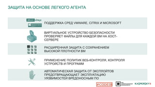 ЗАЩИТА НА ОСНОВЕ ЛЕГКОГО АГЕНТА
ПОДДЕРЖКА СРЕД VMWARE, CITRIX И MICROSOFT
ПРИМЕНЕНИЕ ПОЛИТИК ВЕБ-КОНТРОЛЯ, КОНТРОЛЯ
УСТРОЙСТВ И ПРОГРАММ
РАСШИРЕННАЯ ЗАЩИТА С СОХРАНЕНИЕМ
ВЫСОКОЙ ПЛОТНОСТИ ВМ
АВТОМАТИЧЕСКАЯ ЗАЩИТА ОТ ЭКСПЛОЙТОВ
ПРЕДОТВРАЩАЮЩАЕТ ЭКСПЛУАТАЦИЮ
УЯЗВИМОСТЕЙ ВРЕДОНОСНЫМ ПО
ВИРТУАЛЬНОЕ УСТРОЙСТВО БЕЗОПАСНОСТИ
ПРОВЕРЯЕТ ФАЙЛЫ ДЛЯ КАЖДОЙ ВМ НА ХОСТ-
СЕРВЕРЕ
#CODEIB
 