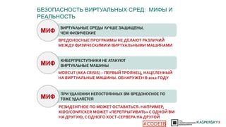 ► ВИРТУАЛЬНЫЕ СРЕДЫ ЛУЧШЕ ЗАЩИЩЕНЫ,
ЧЕМ ФИЗИЧЕСКИЕ?
ВРЕДОНОСНЫЕ ПРОГРАММЫ НЕ ДЕЛАЮТ РАЗЛИЧИЙ
МЕЖДУ ФИЗИЧЕСКИМИ И ВИРТУАЛЬНЫМИ МАШИНАМИ
МИФ
► КИБЕРПРЕСТУПНИКИ НЕ АТАКУЮТ
ВИРТУАЛЬНЫЕ МАШИНЫ?МИФ
MORCUT (AKA CRISIS) – ПЕРВЫЙТРОЯНЕЦ, НАЦЕЛЕННЫЙ
НА ВИРТУАЛЬНЫЕ МАШИНЫ. ОБНАРУЖЕН В 2012 ГОДУ
► ПРИ УДАЛЕНИИ НЕПОСТОЯННЫХ ВМ ВРЕДОНОСНОЕ ПО
ТОЖЕ УДАЛЯЕТСЯ?МИФ
РЕЗИДЕНТНОЕ ПО МОЖЕТ ОСТАВАТЬСЯ. НАПРИМЕР,
KIDO/CONFICKER МОЖЕТ «ПЕРЕПРЫГИВАТЬ» С ОДНОЙ ВМ
НА ДРУГУЮ, С ОДНОГО ХОСТ-СЕРВЕРА НА ДРУГОЙ
БЕЗОПАСНОСТЬ ВИРТУАЛЬНЫХ СРЕД: МИФЫ И
РЕАЛЬНОСТЬ
#CODEIB
 