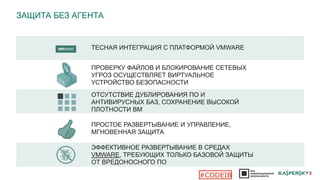 ЗАЩИТА БЕЗ АГЕНТА
ТЕСНАЯ ИНТЕГРАЦИЯ С ПЛАТФОРМОЙ VMWARE
ПРОСТОЕ РАЗВЕРТЫВАНИЕ И УПРАВЛЕНИЕ,
МГНОВЕННАЯ ЗАЩИТА
ОТСУТСТВИЕ ДУБЛИРОВАНИЯ ПО И
АНТИВИРУСНЫХ БАЗ, СОХРАНЕНИЕ ВЫСОКОЙ
ПЛОТНОСТИ ВМ
ЭФФЕКТИВНОЕ РАЗВЕРТЫВАНИЕ В СРЕДАХ
VMWARE, ТРЕБУЮЩИХ ТОЛЬКО БАЗОВОЙ ЗАЩИТЫ
ОТ ВРЕДОНОСНОГО ПО
ПРОВЕРКУ ФАЙЛОВ И БЛОКИРОВАНИЕ СЕТЕВЫХ
УГРОЗ ОСУЩЕСТВЛЯЕТ ВИРТУАЛЬНОЕ
УСТРОЙСТВО БЕЗОПАСНОСТИ
#CODEIB
 