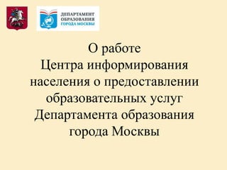 О работе
Центра информирования
населения о предоставлении
образовательных услуг
Департамента образования
города Москвы
 