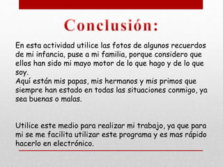En esta actividad utilice las fotos de algunos recuerdos
de mi infancia, puse a mi familia, porque considero que
ellos han sido mi mayo motor de lo que hago y de lo que
soy.
Aquí están mis papas, mis hermanos y mis primos que
siempre han estado en todas las situaciones conmigo, ya
sea buenas o malas.
Utilice este medio para realizar mi trabajo, ya que para
mi se me facilita utilizar este programa y es mas rápido
hacerlo en electrónico.
 