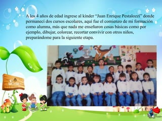 A los 4 años de edad ingrese al kínder “Juan Enrique Pestalozzi” donde
permanecí dos cursos escolares, aquí fue el comienzo de mi formación
como alumna, más que nada me enseñaron cosas básicas como por
ejemplo, dibujar, colorear, recortar convivir con otros niños,
preparándome para la siguiente etapa.
 