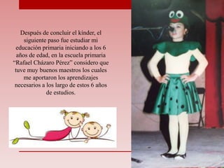 Después de concluir el kínder, el
siguiente paso fue estudiar mi
educación primaria iniciando a los 6
años de edad, en la escuela primaria
“Rafael Cházaro Pérez” considero que
tuve muy buenos maestros los cuales
me aportaron los aprendizajes
necesarios a los largo de estos 6 años
de estudios.
 