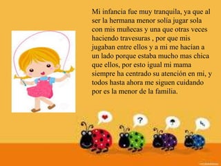 Mi infancia fue muy tranquila, ya que al
ser la hermana menor solía jugar sola
con mis muñecas y una que otras veces
haciendo travesuras , por que mis
jugaban entre ellos y a mi me hacían a
un lado porque estaba mucho mas chica
que ellos, por esto igual mi mama
siempre ha centrado su atención en mi, y
todos hasta ahora me siguen cuidando
por es la menor de la familia.
 