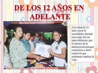 A la edad de 12
años inicié la
secundaria, durante
esta etapa fue un
tanto diferente, por
lo mismo de la
adolescencia porque
comienzas a darte
cuenta lo que
realmente implica la
vida.
 