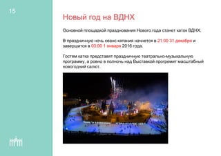 Новый год на ВДНХ
Основной площадкой празднования Нового года станет каток ВДНХ.
В праздничную ночь сеанс катания начнется в 21:00 31 декабря и
завершится в 03:00 1 января 2016 года.
Гостям катка представят праздничную театрально-музыкальную
программу, а ровно в полночь над Выставкой прогремит масштабный
новогодний салют.
15
 
