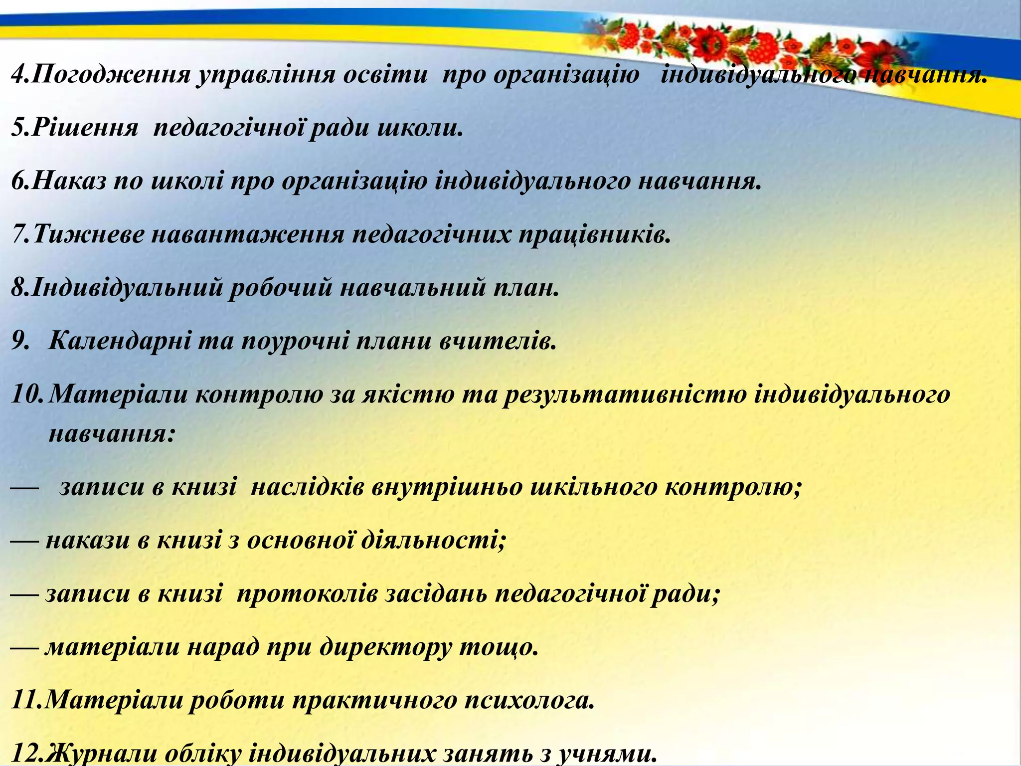 4.Погодження управління освіти про організацію індивідуального навчання.
5.Рішення педагогічної ради школи.
6.Наказ по школі про організацію індивідуального навчання.
7.Тижневе навантаження педагогічних працівників.
8.Індивідуальний робочий навчальний план.
9. Календарні та поурочні плани вчителів.
10.Матеріали контролю за якістю та результативністю індивідуального
навчання:
— записи в книзі наслідків внутрішньо шкільного контролю;
— накази в книзі з основної діяльності;
— записи в книзі протоколів засідань педагогічної ради;
— матеріали нарад при директору тощо.
11.Матеріали роботи практичного психолога.
12.Журнали обліку індивідуальних занять з учнями.
 