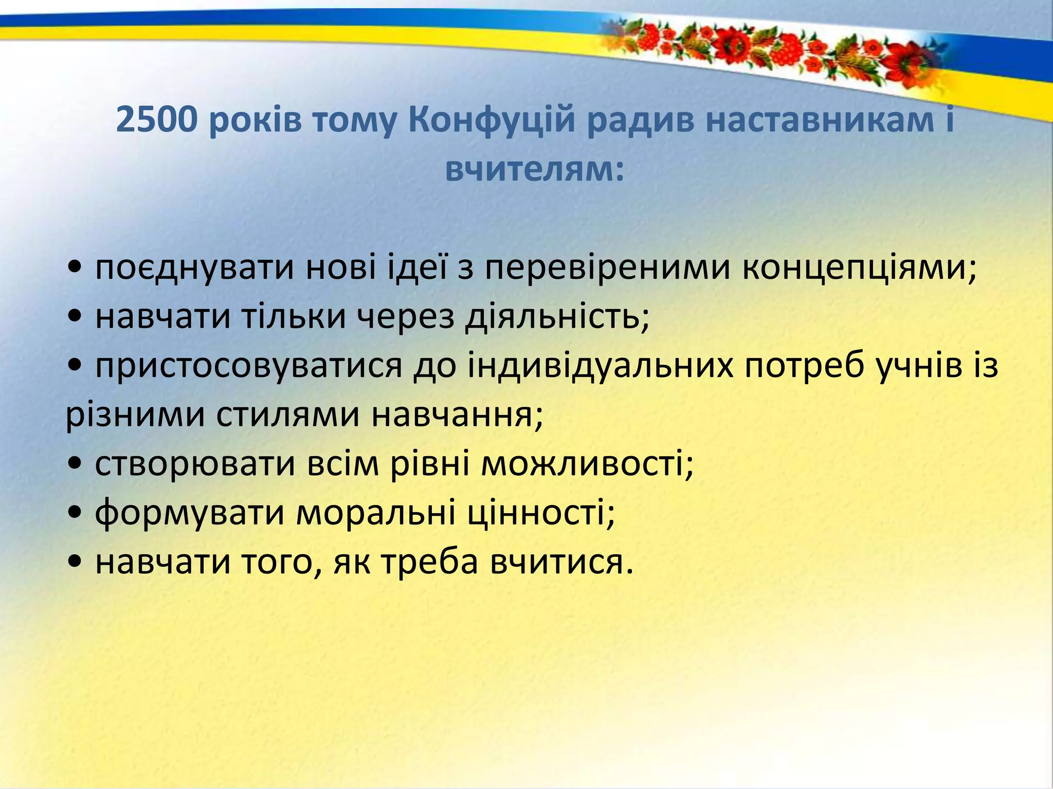 2500 років тому Конфуцій радив наставникам і
вчителям:
• поєднувати нові ідеї з перевіреними концепціями;
• навчати тільки через діяльність;
• пристосовуватися до індивідуальних потреб учнів із
різними стилями навчання;
• створювати всім рівні можливості;
• формувати моральні цінності;
• навчати того, як треба вчитися.
 