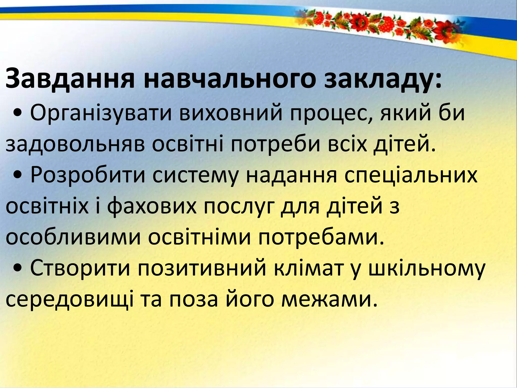 Завдання навчального закладу:
• Організувати виховний процес, який би
задовольняв освітні потреби всіх дітей.
• Розробити систему надання спеціальних
освітніх і фахових послуг для дітей з
особливими освітніми потребами.
• Створити позитивний клімат у шкільному
середовищі та поза його межами.
 