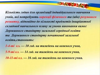 Кількість годин для організації індивідуального навчання
учнів, які потребують корекції фізичного та (або) розумового
розвитку, відповідно до кількості предметів інваріантної
складової навчального плану за умови виконання вимог
Державного стандарту загальної середньої освіти
та Державного стандарту початкової загальної
освіти,становить:
1-4-ті кл. — 10 год. на тиждень на кожного учня,
5-9-ті кл. — 14 год. на тиждень на кожного учня,
10-11-ті кл. — 16 год. на тиждень на кожного учня.
 