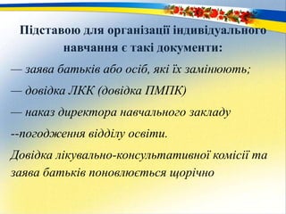 Підставою для організації індивідуального
навчання є такі документи:
— заява батьків або осіб, які їх замінюють;
— довідка ЛКК (довідка ПМПК)
— наказ директора навчального закладу
--погодження відділу освіти.
Довідка лікувально-консультативної комісії та
заява батьків поновлюється щорічно
 