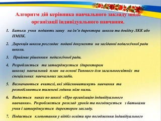 Алгоритм дій керівника навчального закладу щодо
організації індивідуального навчання.
1. Батьки учня подають заяву на ім’я директора школи та довідку ЛКК або
ПМПК.
2. Дирекція школи розглядає подані документи на засіданні педагогічної ради
школи.
3. Приймає рішенням педагогічної ради.
4. Розробляється та затверджується (директором
школи) навчальний план на основі Типового для загальноосвітніх та
спеціальних навчальних закладів.
5. Визначаються вчителі, які здійснюватимуть навчання та
розподіляються тижневі години між ними.
6. Видається наказ по школі «Про організацію індивідуального
навчання». Розробляється розклад уроків та погоджується з батьками
учня і затверджується директором закладу.
7. Подається клопотання у відділ освіти про погодження індивідуального
 