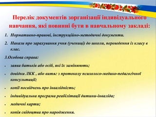 Перелік документів зорганізації індивідуального
навчання, які повинні бути в навчальному закладі:
1. Нормативно-правові, інструкційно-методичні документи.
2. Накази про зарахування учня (учениці) до школи, переведення із класу в
клас.
3.Особова справа:
 заява батьків або осіб, які їх замінюють;
 довідки ЛКК , або витяг з протоколу психолого-медико-педагогічної
консультації;
 копії посвідчень про інвалідність;
 індивідуальна програма реабілітації дитини-інваліда;
 медичні карти;
 копія свідоцтва про народження.
 