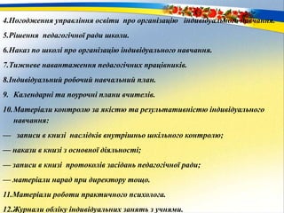 4.Погодження управління освіти про організацію індивідуального навчання.
5.Рішення педагогічної ради школи.
6.Наказ по школі про організацію індивідуального навчання.
7.Тижневе навантаження педагогічних працівників.
8.Індивідуальний робочий навчальний план.
9. Календарні та поурочні плани вчителів.
10.Матеріали контролю за якістю та результативністю індивідуального
навчання:
— записи в книзі наслідків внутрішньо шкільного контролю;
— накази в книзі з основної діяльності;
— записи в книзі протоколів засідань педагогічної ради;
— матеріали нарад при директору тощо.
11.Матеріали роботи практичного психолога.
12.Журнали обліку індивідуальних занять з учнями.
 