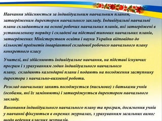 Навчання здійснюється за індивідуальним навчальним планом,
затвердженим директором навчального закладу. Індивідуальні навчальні
плани складаються на основі робочих навчальних планів, які затверджені в
установленому порядку і складені на підставі типових навчальних планів,
затверджених Міністерством освіти і науки України відповідно до
кількості предметів інваріантної складової робочого навчального плану
конкретного класу
Учителі, які здійснюють індивідуальне навчання, на підставі існуючих
програм і з урахуванням годин індивідуального навчального
плану, складають календарні плани і подають на погодження заступнику
директора з навчально-виховної роботи.
Розклад навчальних занять погоджується (письмово) з батьками учнів
(особами, які їх замінюють) і затверджується директором навчального
закладу.
Виконання індивідуального навчального плану та програм, досягнення учнів
у навчанні фіксуються в окремих журналах, з урахуванням загальних вимог
 