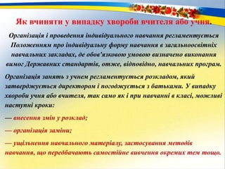 Як вчиняти у випадку хвороби вчителя або учня.
Організація і проведення індивідуального навчання регламентується
Положенням про індивідуальну форму навчання в загальноосвітніх
навчальних закладах, де обов'язковою умовою визначено виконання
вимог Державних стандартів, отже, відповідно, навчальних програм.
Організація занять з учнем регламентується розкладом, який
затверджується директором і погоджується з батьками. У випадку
хвороби учня або вчителя, так само як і при навчанні в класі, можливі
наступні кроки:
— внесення змін у розклад;
— організація заміни;
— ущільнення навчального матеріалу, застосування методів
навчання, що передбачають самостійне вивчення окремих тем тощо.
 
