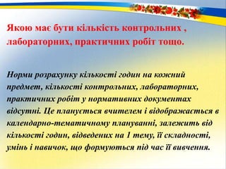 Якою має бути кількість контрольних ,
лабораторних, практичних робіт тощо.
Норми розрахунку кількості годин на кожний
предмет, кількості контрольних, лабораторних,
практичних робіт у нормативних документах
відсутні. Це планується вчителем і відображається в
календарно-тематичному плануванні, залежить від
кількості годин, відведених на 1 тему, її складності,
умінь і навичок, що формуються під час її вивчення.
 