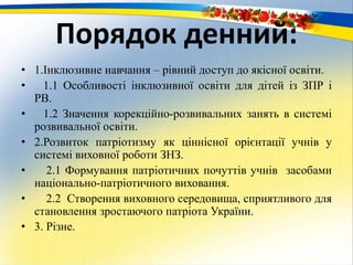 Порядок денний:
• 1.Інклюзивне навчання – рівний доступ до якісної освіти.
• 1.1 Особливості інклюзивної освіти для дітей із ЗПР і
РВ.
• 1.2 Значення корекційно-розвивальних занять в системі
розвивальної освіти.
• 2.Розвиток патріотизму як ціннісної орієнтації учнів у
системі виховної роботи ЗНЗ.
• 2.1 Формування патріотичних почуттів учнів засобами
національно-патріотичного виховання.
• 2.2 Створення виховного середовища, сприятливого для
становлення зростаючого патріота України.
• 3. Різне.
 