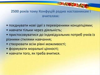 2500 років тому Конфуцій радив наставникам і
вчителям:
• поєднувати нові ідеї з перевіреними концепціями;
• навчати тільки через діяльність;
• пристосовуватися до індивідуальних потреб учнів із
різними стилями навчання;
• створювати всім рівні можливості;
• формувати моральні цінності;
• навчати того, як треба вчитися.
 