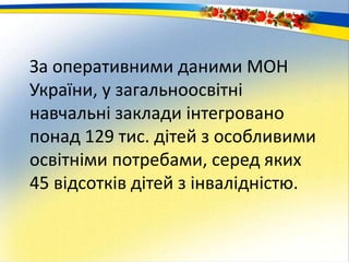 За оперативними даними МОН
України, у загальноосвітні
навчальні заклади інтегровано
понад 129 тис. дітей з особливими
освітніми потребами, серед яких
45 відсотків дітей з інвалідністю.
 
