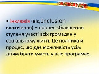 • Інклюзія (від Inclusion –
включення) – процес збільшення
ступеня участі всіх громадян у
соціальному житті. Це політика й
процес, що дає можливість усім
дітям брати участь у всіх програмах.
 