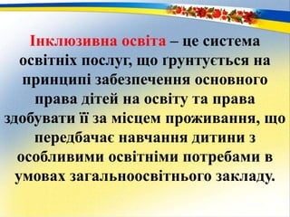 Інклюзивна освіта – це система
освітніх послуг, що ґрунтується на
принципі забезпечення основного
права дітей на освіту та права
здобувати її за місцем проживання, що
передбачає навчання дитини з
особливими освітніми потребами в
умовах загальноосвітнього закладу.
 