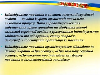 • Індивідуальне навчання в системі загальної середньої
освіти — це одна із форм організації навчально-
виховного процесу. Воно впроваджується для
забезпечення права громадян на здобуття повної
загальної середньої освіти з урахуванням індивідуальних
здібностей та обдарувань, стану здоров'я,
демографічної ситуації, організації їх навчання.
• Індивідуальне навчання організовується відповідно до
Закону України «Про освіту», «Про загальну середню
освіту», «Положення про індивідуальну форму
навчання в загальноосвітніх закладах»
 