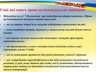 Учні, які мають право на індивідуальне навчання:
• Відповідно до п.1.7 Положення про індивідуальну форму навчання, «Право
на індивідуальне навчання мають такі учні:
• — які за станом здоров'я не можуть відвідувати навчальний заклад;
• — яким необхідно пройти лікування у лікувальному закладі більше одного
місяця;
• — які мають високий навчальний потенціал і можуть прискорено
закінчити школу;
• — які проживають у селах і селищах (коли кількість учнів у класі
становить менше 5 осіб);
• — які не встигають протягом двох років навчання у школі I ступеня;
• — які потребують корекції фізичного та (або) розумового (психічного)
розвитку (у разі, якщо батьки або особи, які їх замінюють, відмовляються
направляти дитину до відповідної спеціальної загальноосвітньої школи
(школи-інтернату)»
 