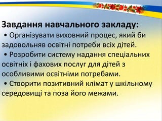 Завдання навчального закладу:
• Організувати виховний процес, який би
задовольняв освітні потреби всіх дітей.
• Розробити систему надання спеціальних
освітніх і фахових послуг для дітей з
особливими освітніми потребами.
• Створити позитивний клімат у шкільному
середовищі та поза його межами.
 