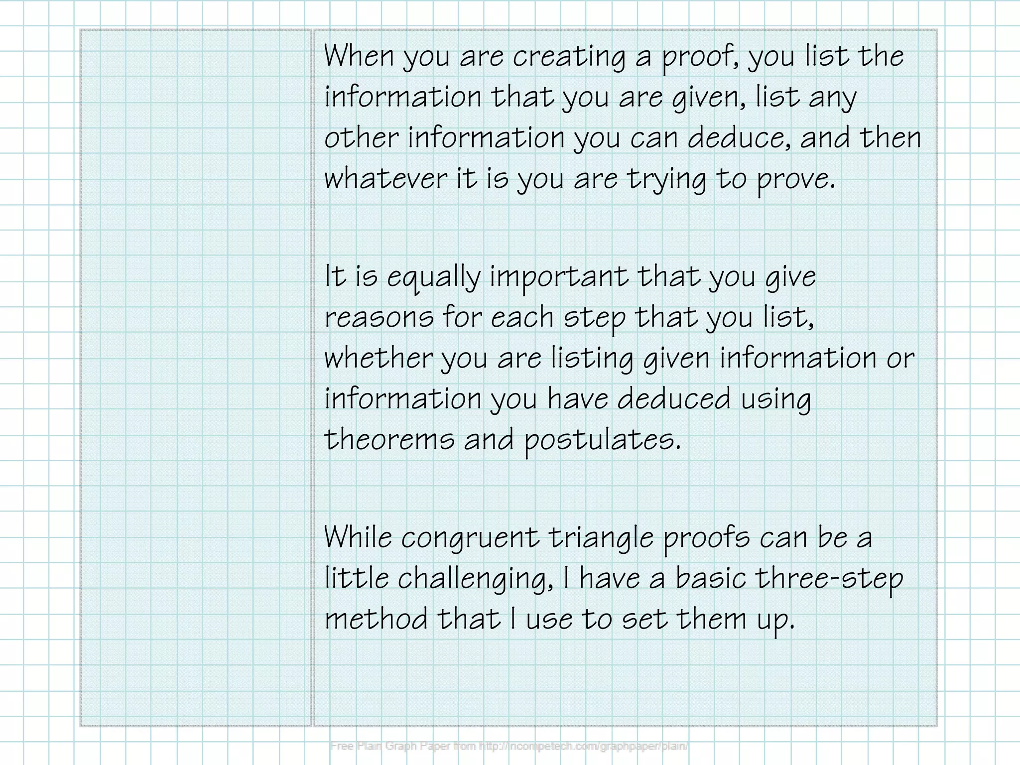 When you are creating a proof, you list the
information that you are given, list any
other information you can deduce, and then
whatever it is you are trying to prove.
It is equally important that you give
reasons for each step that you list,
whether you are listing given information or
information you have deduced using
theorems and postulates.
While congruent triangle proofs can be a
little challenging, I have a basic three-step
method that I use to set them up.