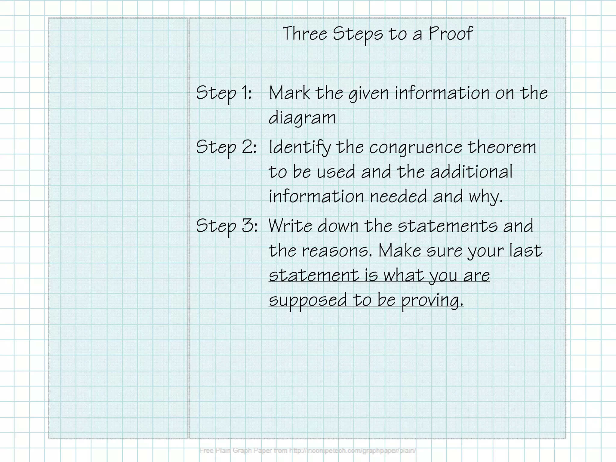 Three Steps to a Proof
Step 1: Mark the given information on the
diagram
Step 2: Identify the congruence theorem
to be used and the additional
information needed and why.
Step 3: Write down the statements and
the reasons. Make sure your last
statement is what you are
supposed to be proving.