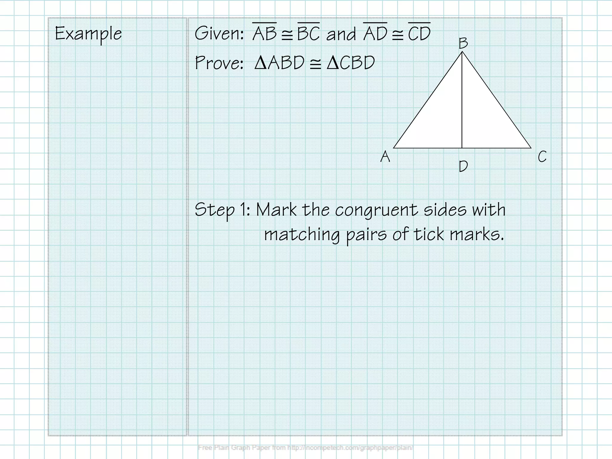 Example Given:
Prove: ∆ABD ≅ ∆CBD
Step 1: Mark the congruent sides with
matching pairs of tick marks.
AB BC and AD CD≅ ≅
A
B
C
D