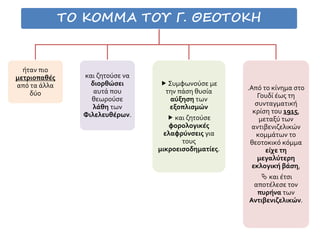 ΤΟ ΚΟΜΜΑ ΤΟΥ Γ. ΘΕΟΤΟΚΗ
ήταν πιο
μετριοπαθές
από τα άλλα
δύο
και ζητούσε να
διορθώσει
αυτά που
θεωρούσε
λάθη των
Φιλελευθέρων.
 Συμφωνούσε με
την πάση θυσία
αύξηση των
εξοπλισμών
 και ζητούσε
φορολογικές
ελαφρύνσεις για
τους
μικροεισοδηματίες.
.Από το κίνημα στο
Γουδί έως τη
συνταγματική
κρίση του 1915,
μεταξύ των
αντιβενιζελικών
κομμάτων το
θεοτοκικό κόμμα
είχε τη
μεγαλύτερη
εκλογική βάση,
 και έτσι
αποτέλεσε τον
πυρήνα των
Αντιβενιζελικών.
 