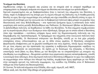 Το κόμμα του Θεοτόκη
Λαμβάνοντας υπόψη τις ιστορικές σας γνώσεις και τα στοιχεία από το ιστορικό παράθεμα να
υπογραμμίσετε τις διαφορές ανάμεσα στο κόμμα του Θεοτόκη και στο κόμμα των φιλελευθέρων.
Σχετικά συγκρατημένη και με διαφοροποιήσεις ήταν η τακτική του κόμματος του Θεοτόκη, η
οποία, παρά τη διαφορετική της άποψη για τη νομική πλευρά της διάλυσης της Α Αναθεωρητικής
Βουλής το 1910, δεν είχε συμμετάσχει στις εκλογές και είχε επανέλθει στη Βουλή επίσης το 1912. Η
συντηρητική αντίληψη για την κοινωνία και το διαφορετικό πολιτικό ύφος μπορεί να χώριζαν τους
Θεοτοκικούς από τους Φιλελεύθερους – στα πρακτικά ζητήματα όμως η απόσταση ήταν πολύ
μικρότερη από εκείνη μεταξύ Φιλελευθέρων και Ραλλικών. Οι Θεοτοκικοί ήθελαν να βελτιώσουν
τη φιλελεύθερη πολιτική, να διορθώσουν τα λάθη του Βενιζέλου. Τα δύο κόμματα συμφωνούσαν
για τη συγκέντρωση όλων των δυνάμεων στον εξοπλισμό, ζήτημα για το οποίο ειδικά ο Θεοτόκης
τόσα είχε προσφέρει – ενστάσεις υπήρχαν όμως κατά της δημοσιονομικής πολιτικής και της
διαμόρφωσης του προϋπολογισμού. Το πρόγραμμα του κόμματος στην κοινωνική πολιτική ήταν
επίσης μετριοπαθές. Οι Θεοτοκικοί επέκριναν τον Βενιζέλο, επειδή με το ένα χέρι μοίραζε
υποσχέσεις στους «πλουτοκράτες» και με το άλλο στους εργάτες. Ο Θεοτόκης υποσχόταν
φορολογικές ελαφρύνσεις για τα χαμηλά εισοδήματα και τους αγρότες, τόνιζε όμως ταυτόχρονα
ότι με τους νόμους για την προστασία της εργασίας η κυβέρνηση δημιουργούσε «ορέξεις» τις
οποίες δεν μπορούσε να ικανοποιήσει. Σε σχέση με το δικαίωμα της απεργίας, ο Θεοτόκης
υποστήριζε κατά βάση τις ίδιες θέσεις με τον Βενιζέλο και το υπερασπιζόταν ως στοιχείο της
ελευθερίας των συμβάσεων – θεωρούσε ωστόσο τους εργατικούς αγώνες καταστροφικούς, επειδή
η οικονομία ήταν αδύναμη. Στην εξωτερική πολιτική ο Θεοτόκης ενθάρρυνε το 1912 την κυβέρνηση
να συμμετάσχει στον πόλεμο στο πλευρό της Ιταλίας, συμφώνησε όμως αργότερα με τον Ράλλη
στην καταρχήν κριτική της πολιτικής συμμαχιών, της εισόδου της Ελλάδας στον Α’ Βαλκανικό
πόλεμο και στην Ειρήνη του Βουκουρεστίου.
[Η. Gunnar, Τα πολιτικά κόμματα στην Ελλάδα, 1821-1936, τόμος Β’, εκδ. ΜΙΕΤ,
Αθήνα 2006, σελ. 827-828. http://blogs.sch.gr/geoalexio
 