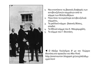 1. Να εντοπίσετε τις βασικές διαφορές των
αντιβενιζελικών κομμάτων από το
κόμμα των Φιλελευθέρων.
2. Ποια ήταν τα κυριότερα αντιβενιζελικά
κόμματα.;
3. Τα ραλλικό κόμμα : βασικές θέσεις,
οπαδοί.
4. Το Εθνικό κόμμα του Κ. Μαυρομιχάλη.
5. Το κόμμα του Γ. Θεοτόκη.
 Ο Κάιζερ Γουλιέλμος Β' με τον Γεώργιο
Θεοτόκη στο προαύλιο του Μον Ρεπό.
http://anemourion.blogspot.gr/2015/06/1844-
1916.html
 