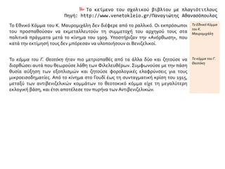  Το κείμενο του σχολικού βιβλίου με πλαγιότιτλους
Πηγή: http://www.venetokleio.gr/Παναγιώτης Αθανασόπουλος
Το Εθνικό Κόμμα του Κ. Μαυρομιχάλη δεν διέφερε από το ραλλικό. Οι εκπρόσωποι
του προσπαθούσαν να εκμεταλλευτούν τη συμμετοχή του αρχηγού τους στα
πολιτικά πράγματα μετά το κίνημα του 1909. Υποστήριζαν την «Ανόρθωση», που
κατά την εκτίμησή τους δεν μπόρεσαν να υλοποιήσουν οι Βενιζελικοί.
Το Εθνικό Κόμμα
του Κ.
Μαυρομιχάλη
Το κόμμα του Γ. Θεοτόκη ήταν πιο μετριοπαθές από τα άλλα δύο και ζητούσε να
διορθώσει αυτά που θεωρούσε λάθη των Φιλελευθέρων. Συμφωνούσε με την πάση
θυσία αύξηση των εξοπλισμών και ζητούσε φορολογικές ελαφρύνσεις για τους
μικροεισοδηματίες. Από το κίνημα στο Γουδί έως τη συνταγματική κρίση του 1915,
μεταξύ των αντιβενιζελικών κομμάτων το θεοτοκικό κόμμα είχε τη μεγαλύτερη
εκλογική βάση, και έτσι αποτέλεσε τον πυρήνα των Αντιβενιζελικών.
Το κόμμα του Γ.
Θεοτόκη
 