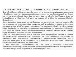 Ο ΑΝΤΙΒΕΝΙΖΕΛΙΚΟΣ ΛΟΓΟΣ – ΑΝΤΙΣΤΑΣΗ ΣΤΟ ΒΕΝΙΖΕΛΙΣΜΟ
Ως αντιβενιζελισμός ορίζεται ουσιαστικά ο χώρος που αντιστέκεται στο πρόγραμμα που εισηγείται
ο βενιζελισμός τόσο στο στόχο του αστικού εκσυγχρονισμού και του εξευρωπαϊσμού των θεσμών
και της κοινωνικοπολιτικής ζωής όσο και στο στόχο της εθνικής ολοκλήρωσης, όπως την
αντιλαμβάνεται ο τελευταίος. Από αυτή την πρωταρχική αντίθεση θα αποκρυσταλλωθεί η
ιδεολογία του.
Πιο συγκεκριμένα, πρόκειται για την αντίδραση και την αντίσταση της "κρατικής" αστικής τάξης
που ηγεμόνευσε τον περασμένο αιώνα, ελέγχοντας -μαζί με το θρόνο- το κράτος, απέναντι στην
επιχειρηματική αστική τάξη, η οποία, ευνοημένη από τις οικονομικές αλλαγές του τέλους του 19ου
αιώνα, διεκδικούσε την πολιτική της εκπροσώπηση παραμερίζοντας την προηγούμενη "ολιγαρχία".
Εκτός αυτής και άλλες κοινωνικές ομάδες συσπειρώνονται γύρω από τον Κωνσταντίνο, κοινό και
συνεκτικό στοιχείο του χώρου, εναντίον του Βενιζέλου.
Ειδικά στα χρόνια του Διχασμού 1915-17, παρατηρεί ο Γ.Θ. Μαυρογορδάτος, φάνηκε να εκφράζει
ένα συγκεκριμένο, αντιφιλελεύθερο πρόγραμμα, το οποίο ουσιαστικά συνεπαγόταν την
εγκαθίδρυση ενός παραδοσιακού, στρατοκρατικού, γραφειοκρατικού καθεστώτος υπό τη
Μοναρχία, που ερχόταν σε αντίθεση ακόμα και με το κοινοβουλευτικό παρελθόν των αστικών
στοιχείων που ήταν επικεφαλής του χώρου αυτού.
Σε κάθε περίπτωση, αντιβενιζελισμός δεν είναι παρά η αντίδραση παραδοσιακών
προκαπιταλιστικών στοιχείων που φοβούνται τον επιχειρούμενο καπιταλιστικό μετασχηματισμό.
http://www.ime.gr/chronos/13/gr/domestic_policy/language/02.html
 